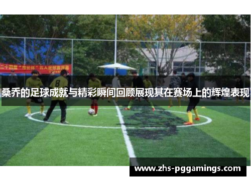 桑乔的足球成就与精彩瞬间回顾展现其在赛场上的辉煌表现 桑乔的足球成就与精彩瞬间回顾展现其在赛场上的辉煌表现